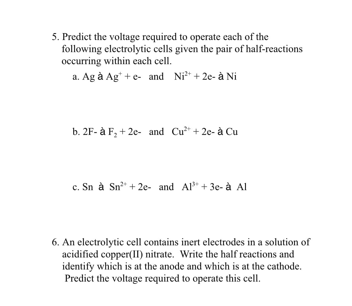 An electrolytic cell contains inert electrodes in a solution of
acidified copper(II) nitrate. Write the half reactions and
identify which is at the anode and which is at the cathode.
Predict the voltage required to operate this cell.
