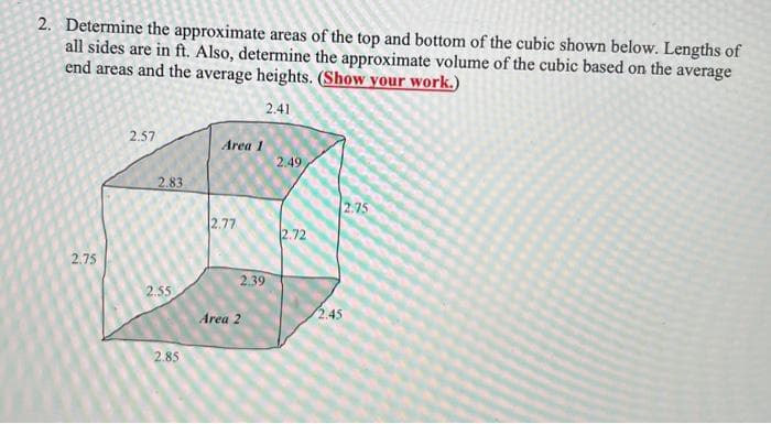 2. Determine the approximate areas of the top and bottom of the cubic shown below. Lengths of
all sides are in ft. Also, determine the approximate volume of the cubic based on the average
end areas and the average heights. (Show your work.)
2.41
2.75
2.57
2.83
2.55
2.85
Area 1
2.77
2.39
Area 2
2.49
2.72
2.75
2.45