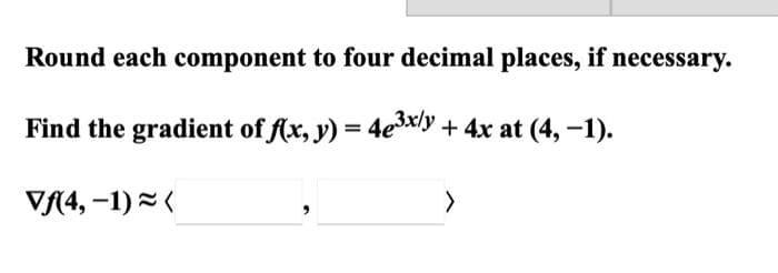 Round each component to four decimal places, if necessary.
Find the gradient of f(x, y) = 4e³x/y + 4x at (4, -1).
Vf(4, -1)=(
>