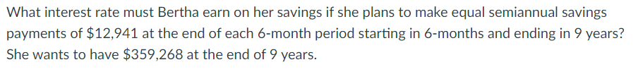 What interest rate must Bertha earn on her savings if she plans to make equal semiannual savings
payments of $12,941 at the end of each 6-month period starting in 6-months and ending in 9 years?
She wants to have $359,268 at the end of 9 years.