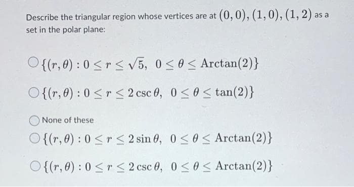Describe the triangular region whose vertices are at (0, 0), (1, 0), (1, 2) as
set in the polar plane:
{(r, 0): 0≤r≤ √5, 0≤ 0≤ Arctan (2)}
O{(r, 0): 0 ≤r ≤ 2 csc 0, 0≤0 ≤ tan(2)}
None of these
O{(r,0):0<r<2sin0,0<0< Arctan(2)}
O{(r,0):0<r<2csc0,0<0< Arctan(2)}
