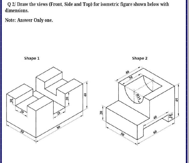Q 2/ Draw the views (Front, Side and Top) for isometric figure shown below with
dimensions.
Note: Answer Only one.
Shape 1
Shape 2
40
30
20
50
80
40
50
60
45
R15
Of
