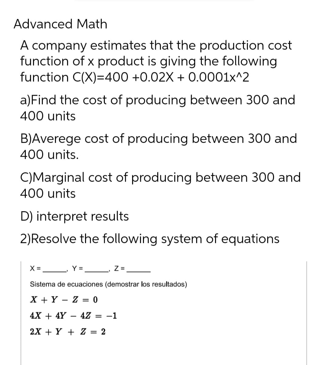 Advanced Math
A company estimates that the production cost
function of x product is giving the following
function C(X)=400 +0.02X + 0.0001x^2
a)Find the cost of producing between 300 and
400 units
B)Averege cost of producing between 300 and
400 units.
C)Marginal cost of producing between 300 and
400 units
D) interpret results
2)Resolve the following system of equations
X = Y= __ z=,
Sistema de ecuaciones (demostrar los resultados)
X + Y – Z = 0
4X + 4Y – 4Z
-1
2X + Y + Z = 2
%3D
