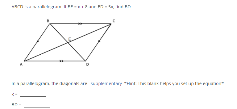 ABCD is a parallelogram. If BE = x + 8 and ED = 5x, find BD.
%3D
In a parallelogram, the diagonals are supplementary *Hint: This blank helps you set up the equation*
X =
BD =
