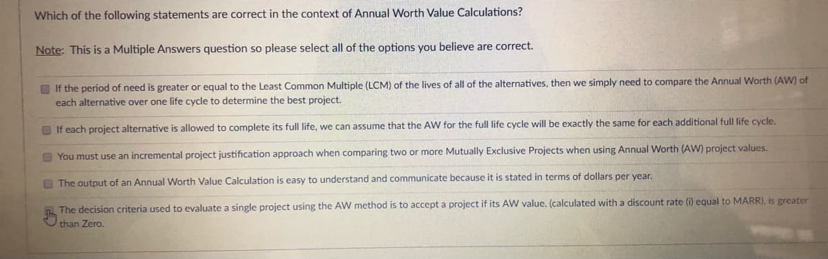 Which of the following statements are correct in the context of Annual Worth Value Calculations?
Note: This is a Multiple Answers question so please select all of the options you believe are correct.
O If the period of need is greater or equal to the Least Common Multiple (LCM) of the lives of all of the alternatives, then we simply need to compare the Annual Worth (AW) of
each alternative over one life cycle to determine the best project.
O If each project alternative is allowed to complete its full life, we can assume that the AW for the full life cycle will be exactly the same for each additional full life cycle.
O You must use an incremental project justification approach when comparing two or more Mutually Exclusive Projects when using Annual Worth (AW) project values.
E The output of an Annual Worth Value Calculation is easy to understand and communicate because it is stated in terms of dollars per vear.
The decision criteria used to evaluate a single project using the AW method is to accept a project if its AW value, (calculated with a discount rate (i) equal to MARR), is greater
than Zero.
