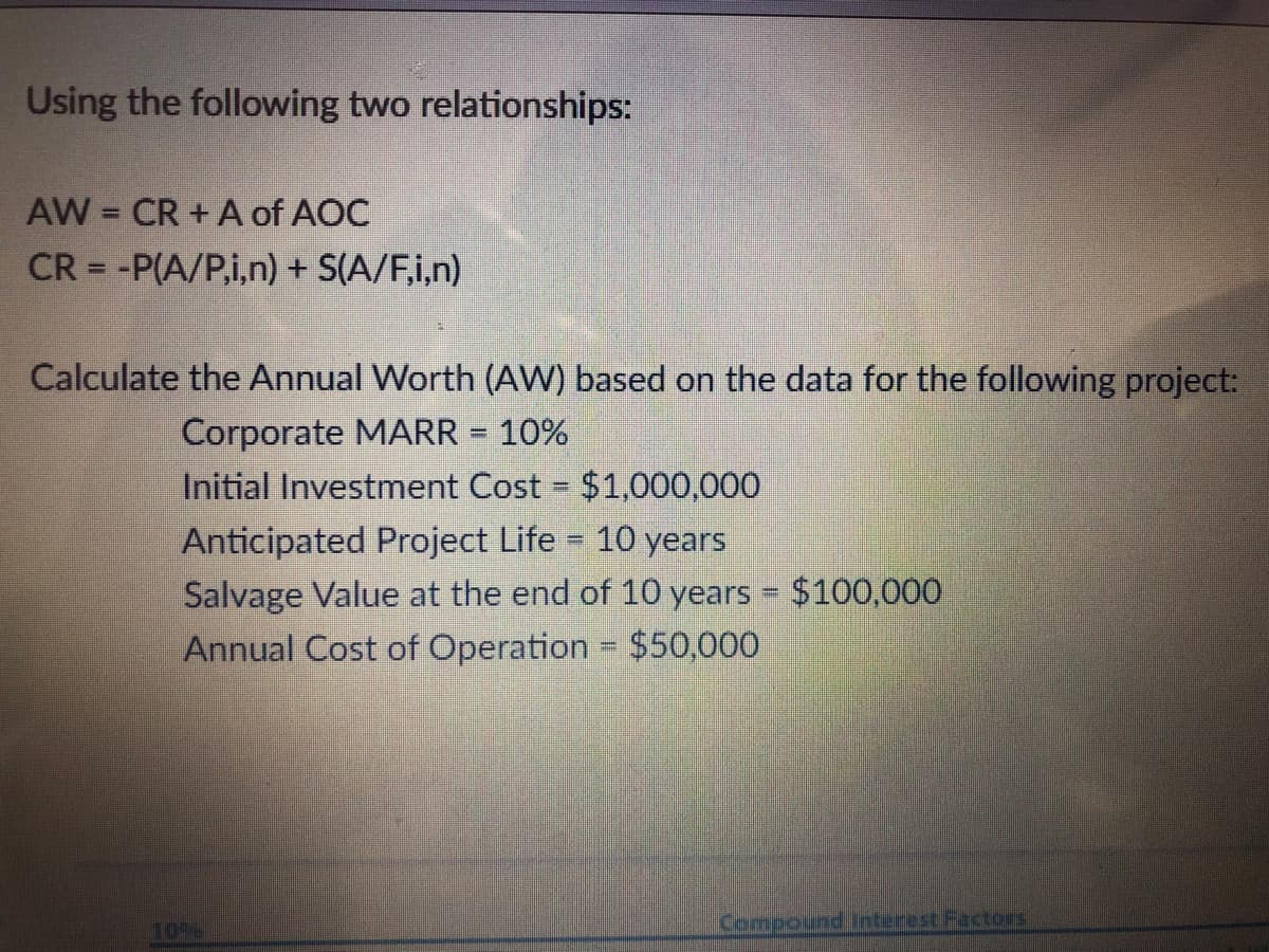Using the following two relationships:
AW = CR + A of AOC
CR = -P(A/P,i,n) + S(A/F,i,n)
%3D
Calculate the Annual Worth (AW) based on the data for the following project:
Corporate MARR = 10%
Initial Investment Cost $1,000,000
Anticipated Project Life = 10 years
Salvage Value at the end of 10 years $100,000
Annual Cost of Operation
%3D
$50,000
10%
Compound Interest Factors

