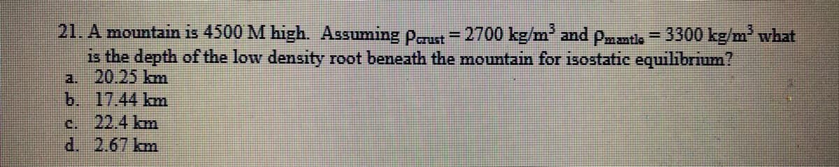 21. A mountain is 4500 M high. Assuming pu = 2700 kg/m and pmmtle - 3300 kg/m what
is the depth of the low density root beneath the mountain for isostatic equilibrium?
2. 20.25 km
b. 17.44 km
c. 22.4 km
d. 2.67 km
