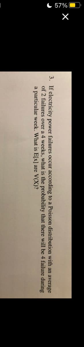 C 57% O
3. If electricity power failures occur according to a Poisson distribution with an average
of 2 failures over a 4 weeks, what is the probability that there will be 4 failure during
a particular week. What is E[x] are V(X)?
