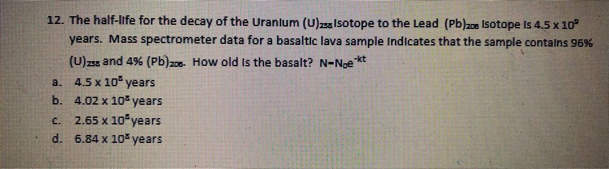 12. The half-life for the decay of the Uranlum (U)Isotope to the Lead (Pb)2 Isotope Is 4.5 x 10
years. Mass spectrometer data for a basaltic lava sample Indicates that the sample contalns 96%6
(U) and 4% (Pb)zz How old Is the basalt? N-N,e**
a. 4.5 x 10 years
b.
4.02 x 10 years
c. 2.65 x 10 years
d.
6.84 x 10 years
