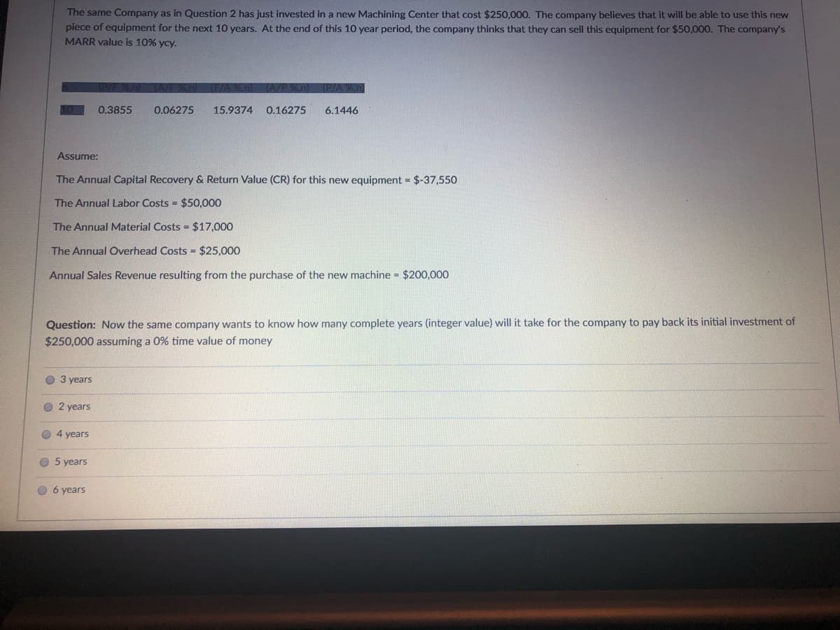 The same Company as in Question 2 has just invested in a new Machining Center that cost $250,000. The company believes that it will be able to use this new
piece of equipment for the next 10 years. At the end of this 10 year period, the company thinks that they can sell this equipment for $50,000. The company's
MARR value is 10% ycy.
0.3855
0.06275
15.9374
0.16275
6.1446
Assume:
The Annual Capital Recovery & Return Value (CR) for this new equipment = $-37,550
The Annual Labor Costs = $50,000
The Annual Material Costs = $17,000
The Annual Overhead Costs = $25,000
Annual Sales Revenue resulting from the purchase of the new machine = $200,000
Question: Now the same company wants
know how many
years (integer value) will it take for the company to pay back its initial investment of
$250,000 assuming a 0% time value of money
O 3 years
O 2 years
4 years
O 5 years
O 6 years
