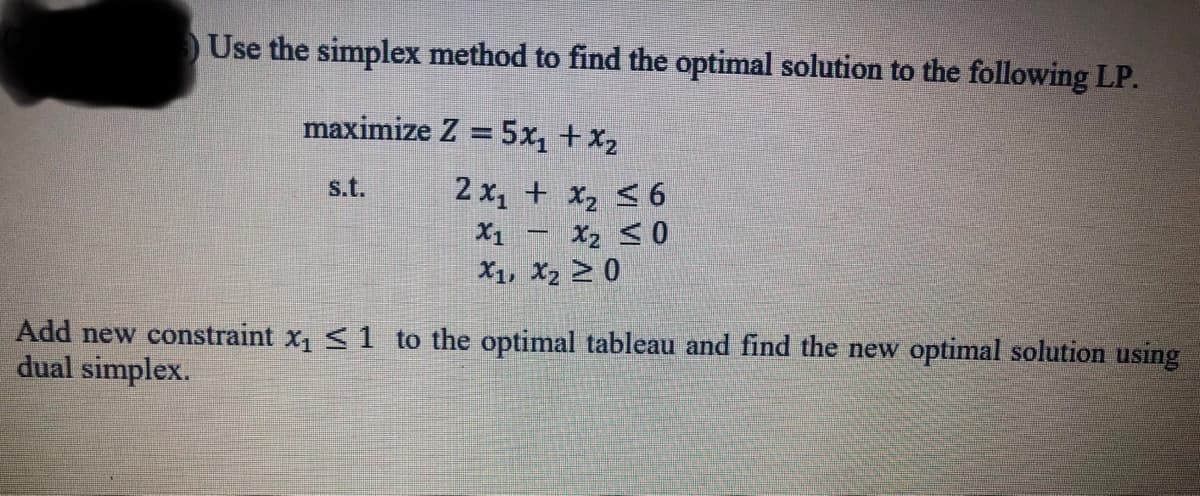 Use the simplex method to find the optimal solution to the following LP.
maximize Z = 5x, + x2
s.t.
2 x, + x2 < 6
X2 <0
X1, X2 > 0
X1
Add new constraint x1 <1 to the optimal tableau and find the new optimal solution using
dual simplex.
