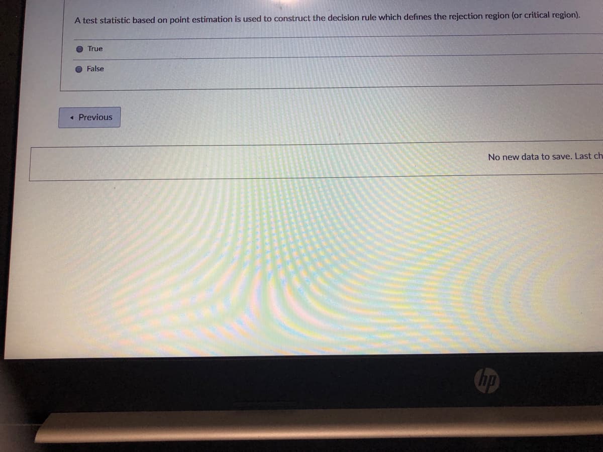 A test statistic based on point estimation is used to construct the decision rule which defines the rejection region (or critical region).
O True
O False
« Previous
No new data to save. Last ch
hp
