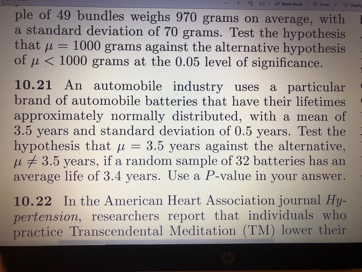 -| A Read aloud V Draw
Highlic
ple of 49 bundles weighs 970 grams on average, with
a standard deviation of 70 grams. Test the hypothesis
that u = 1000 grams against the alternative hypothesis
of u < 1000 grams at the 0.05 level of significance.
%3D
10.21 An automobile industry uses a particular
brand of automobile batteries that have their lifetimes
approximately normally distributed, with a mean of
3.5 years and standard deviation of 0.5 years. Test the
hypothesis that u = 3.5 years against the alternative,
u # 3.5 years, if a random sample of 32 batteries has an
average life of 3.4 years. Use a P-value in your answer.
10.22 In the American Heart Association journal Hy-
pertension, researchers report that individuals who
practice Transcendental Meditation (TM) lower their
