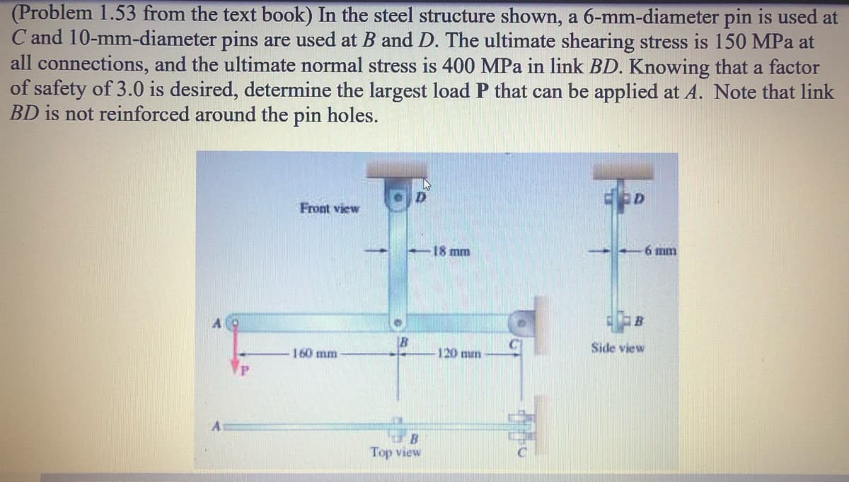 (Problem 1.53 from the text book) In the steel structure shown, a 6-mm-diameter pin is used at
C and 10-mm-diameter pins are used at B and D. The ultimate shearing stress is 150 MPa at
all connections, and the ultimate normal stress is 400 MPa in link BD. Knowing that a factor
of safety of 3.0 is desired, determine the largest load P that can be applied at A. Note that link
BD is not reinforced around the pin holes.
Front view
18 mm
6 mm
160 mm
120 mm
Side view
Top view
