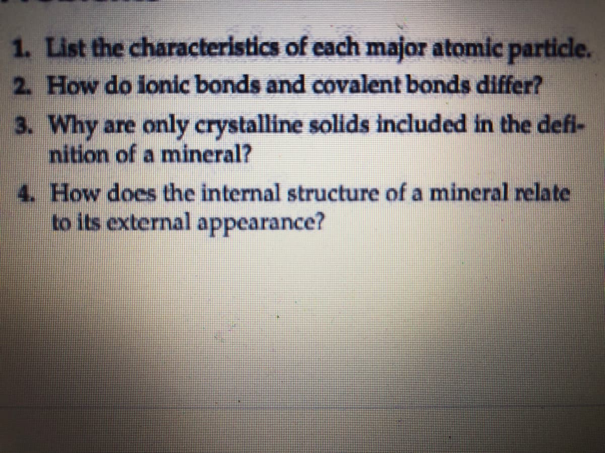 1. List the characteristics of each major atomic particle.
2. How do ionic bonds and covalent bonds differ?
3. Why are only crystalline solids included in the defi-
nition of a mineral?
4. How does the internal structure of a mineral relate
to its external appearance?
