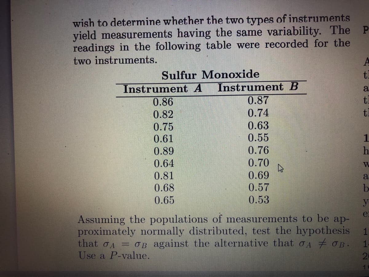 wish to determine whether the two types of instruments
yield measurements having the same variability. The P
readings in the following table were recorded for the
two instruments.
Sulfur Monoxide
tl
Instrument B
0.87
Instrument A
a
tl
0.86
0.82
0.74
tl
0.75
0.61
0.63
0.55
1
0.76
0.70
0.89
0.64
0.81
0.68
0.69
0.57
0.53
a
be
0.65
y
ei
Assuming the populations of measurements to be ap-
proximately normally distributed, test the hypothesis
that OA
= OB against the alternative that oA OB.
Use a P-value.
24
112 1
