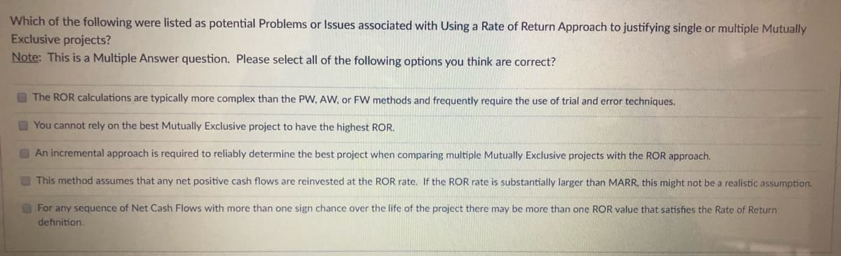 Which of the following were listed as potential Problems or Issues associated with Using a Rate of Return Approach to justifying single or multiple Mutually
Exclusive projects?
Note: This is a Multiple Answer question. Please select all of the following options you think are correct?
O The ROR calculations are typically more complex than the PW, AW, or FW methods and frequently require the use of trial and error techniques.
O You cannot rely on the best Mutually Exclusive project to have the highest ROR.
O An incremental approach is required to reliably determine the best project when comparing multiple Mutually Exclusive projects with the ROR approach.
O This method assumes that any net positive cash flows are reinvested at the ROR rate. If the ROR rate is substantially larger than MARR, this might not be a realistic assumption.
OFor any sequence of Net Cash Flows with more than one sign chance over the life of the project there may be more than one ROR value that satisfies the Rate of Return
definition.
