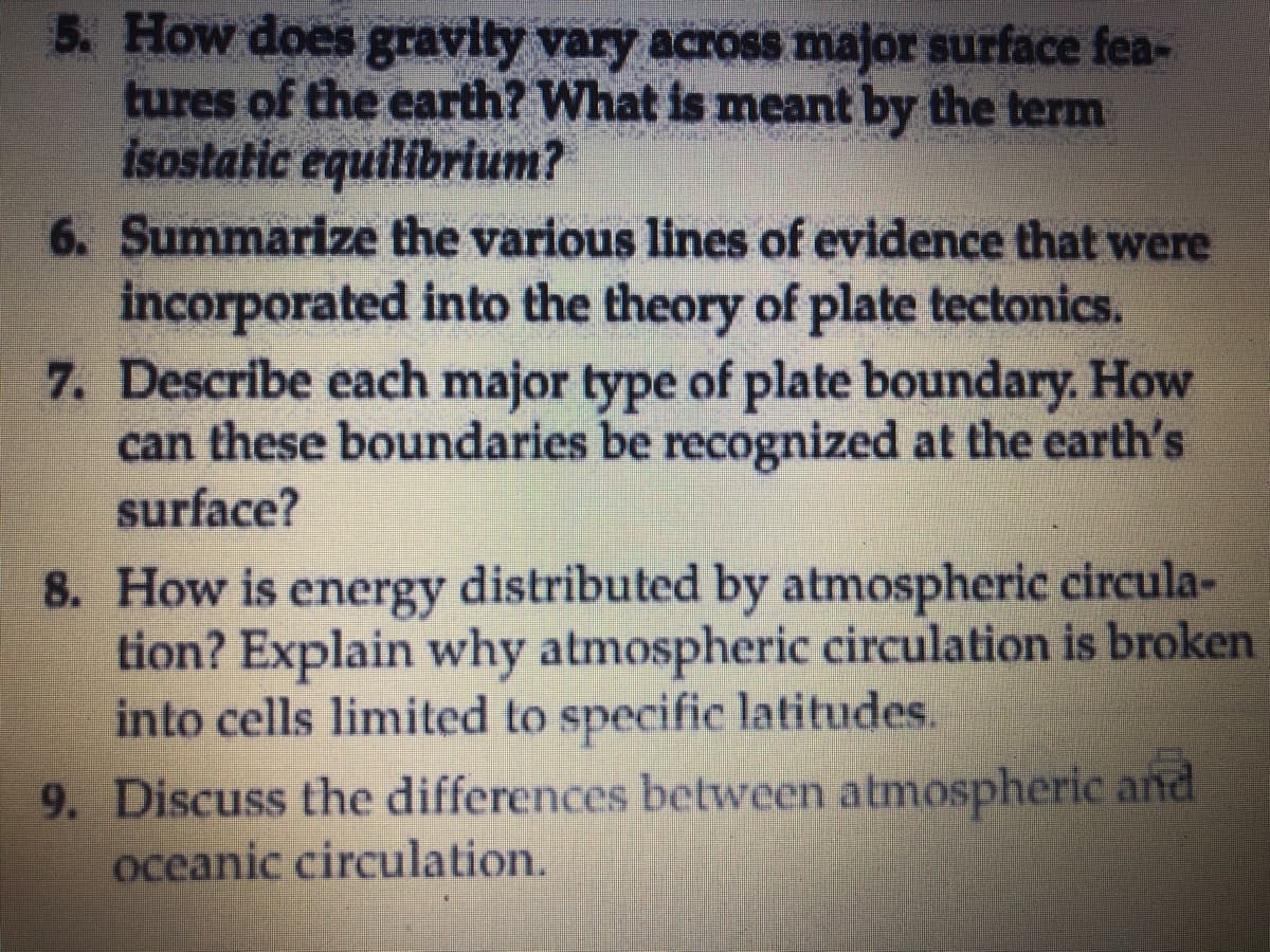 5. How does gravity vary across major surface fea-
tures of the earth? What is meant by the term
isostatic equilibrium?
6. Summarize the various lines of evidence that were
incorporated into the theory of plate tectonics.
7. Describe each major type of plate boundary. How
can these boundaries be recognized at the earth's
surface?
8. How is energy distributed by atmospheric circula-
tion? Explain why atmospheric circulation is broken
into cells limited to specific latitudes.
9. Discuss the differences between atmospheric and
oceanic circulation.
