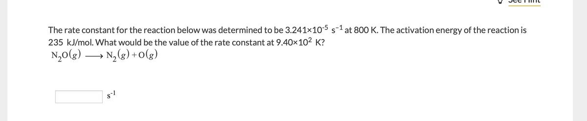 The rate constant for the reaction below was determined to be 3.241x10-5 s-1 at 80O K. The activation energy of the reaction is
235 kJ/mol. What would be the value of the rate constant at 9.40x102 K?
N,0(g) → N, (g) + o(g)
