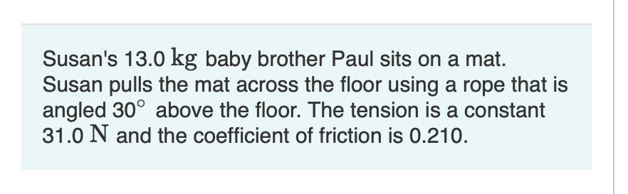 Susan's 13.0 kg baby brother Paul sits on a mat.
Susan pulls the mat across the floor using a rope that is
angled 30° above the floor. The tension is a constant
31.0 N and the coefficient of friction is 0.210.
