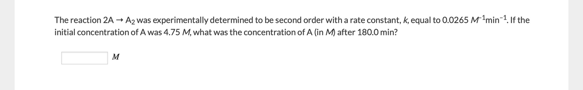 The reaction 2A → A2 was experimentally determined to be second order with a rate constant, k, equal to 0.0265 Mmin-1. If the
initial concentration of A was 4.75 M, what was the concentration of A (in M) after 180.0 min?
M
