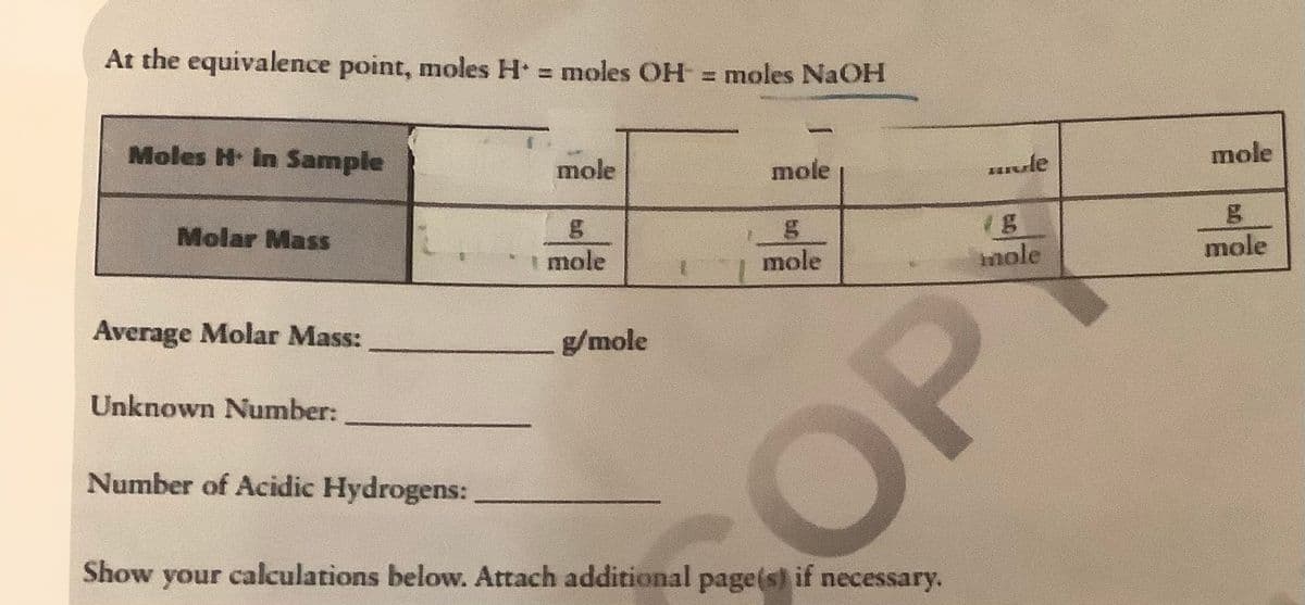 At the equivalence point, moles H = moles OH = moles NaOH
Moles H In Sample
mole
mole
vle
mole
Molar Mass
mole
mole
nole
mole
Average Molar Mass:
g/mole
Unknown Number:
Number of Acidic Hydrogens:
COP
Show your calculations below. Attach additional page(s) if necessary.

