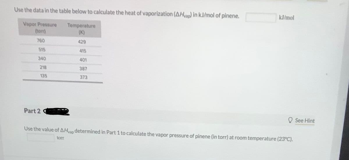 Use the data in the table below to calculate the heat of vaporization (AHvap) in kJ/mol of pinene.
kJ/mol
Vapor Pressure
(torr)
Temperature
(K)
760
429
515
415
340
401
218
387
135
373
Part 2
O See Hint
Use the value of AHvap determined in Part 1 to calculate the vapor pressure of pinene (in torr) at room temperature (23°C).
torr
