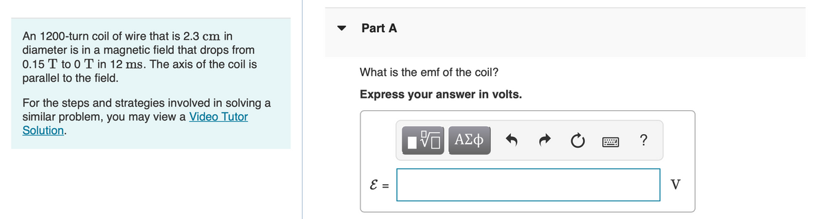 Part A
An 1200-turn coil of wire that is 2.3 cm in
diameter is in a magnetic field that drops from
0.15 T to 0 T in 12 ms. The axis of the coil is
parallel to the field.
What is the emf of the coil?
Express your answer in volts.
For the steps and strategies involved in solving a
similar problem, you may view a Video Tutor
Solution.
ΑΣφ
V
= 3
