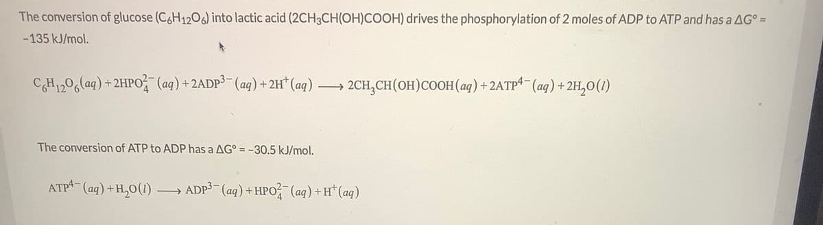 The conversion of glucose (C6H1206) into lactic acid (2CH3CH(OH)COOH) drives the phosphorylation of 2 moles of ADP to ATP and has a AG° =
%3D
-135 kJ/mol.
CH1206laq) +2HPO (aq) +2ADP3- (aq) +2H* (aq)
2CH,CH(OH)COOH(aq) +2ATP4- (aq) +2H,0(1)
The conversion of ATP to ADP has a AG° = -30.5 kJ/mol.
ATP4- (aq) +H,0(1) ADP (aq) +HPO (aq) +H*(aq)

