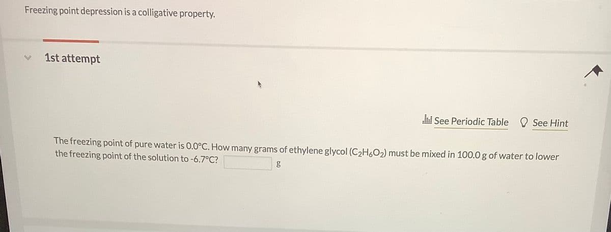Freezing point depression is a colligative property.
1st attempt
See Periodic Table O See Hint
The freezing point of pure water is 0.0°C. How many grams of ethylene glycol (C2H6O2) must be mixed in 100.0g of water to lower
the freezing point of the solution to -6.7°C?

