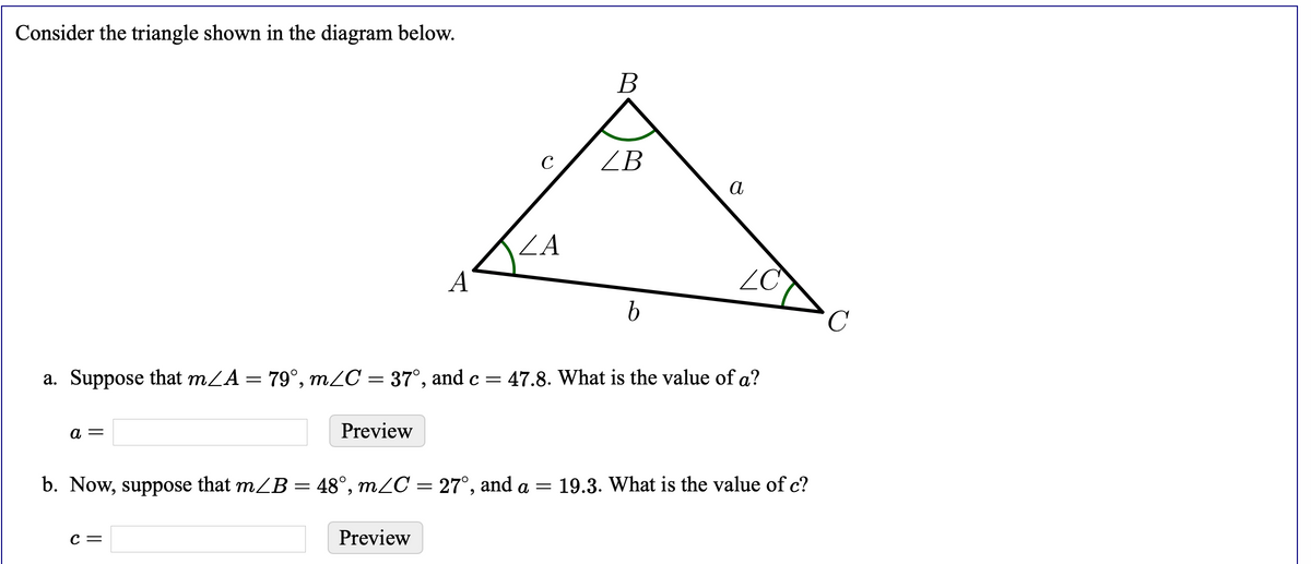 Consider the triangle shown in the diagram below.
В
C
ZB
а
ZA
A
ZC
C.
a. Suppose that mZA = 79°, mZC = 37°, and c =
47.8. What is the value of a?
а —
Preview
b. Now, suppose that mZB = 48°, m¿C = 27°, and a = 19.3. What is the value of c?
с —
Preview
