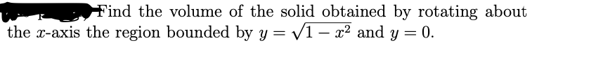 Find the volume of the solid obtained by rotating about
the x-axis the region bounded by y = V1 – x2 and y = 0.
