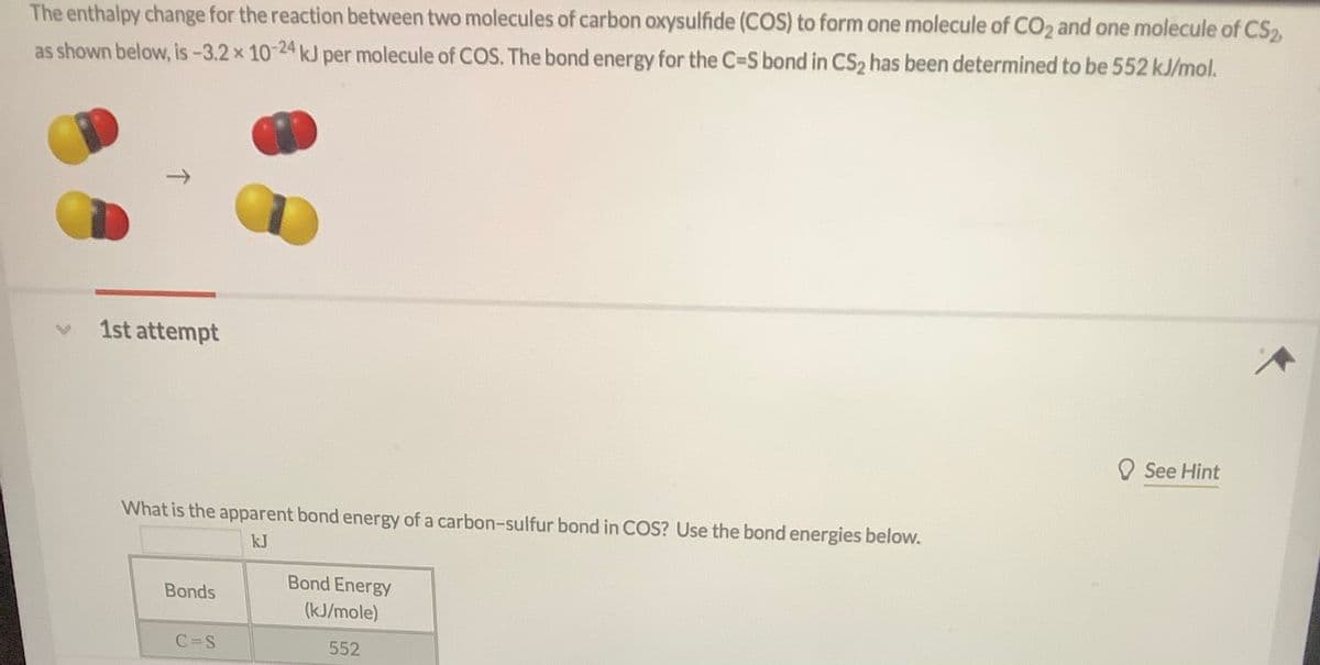 The enthalpy change for the reaction between two molecules of carbon oxysulfide (COS) to form one molecule of CO2 and one molecule of CS2
as shown below, is -3.2 x 10-24 kJ per molecule of COS. The bond energy for the C-S bond in CS2 has been determined to be 552 kJ/mol.
1st attempt
O See Hint
What is the apparent bond energy of a carbon-sulfur bond in COS? Use the bond energies below.
kJ
Bond Energy
Bonds
(kJ/mole)
C=S
552
