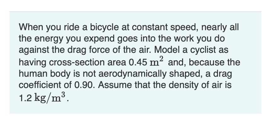 When you ride a bicycle at constant speed, nearly all
the energy you expend goes into the work you do
against the drag force of the air. Model a cyclist as
having cross-section area 0.45 m² and, because the
human body is not aerodynamically shaped, a drag
coefficient of 0.90. Assume that the density of air is
3
1.2 kg/m³.

