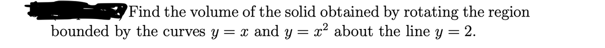 'Find the volume of the solid obtained by rotating the region
= x and y = x² about the line y
bounded by the curves Y
= 2.
