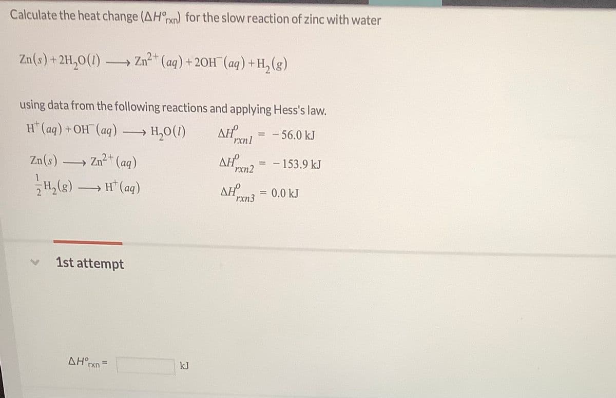 Calculate the heat change (AH°xn) for the slow reaction of zinc with water
Zn(s)+2H,0(1)
Zn (aq) + 20H¯(aq) +H,(g)
using data from the following reactions and applying Hess's law.
H*(aq) +OH¯(aq) → H,0(1)
AH
- 56.0 kJ
rxnl
Zn(s)
→ Zn+ (ag)
AH
rxn2
- 153.9 kJ
2 H, (g)
H* (aq)
AH
rxn3
>
0.0 kJ
1st attempt
AH°rxn
kJ
