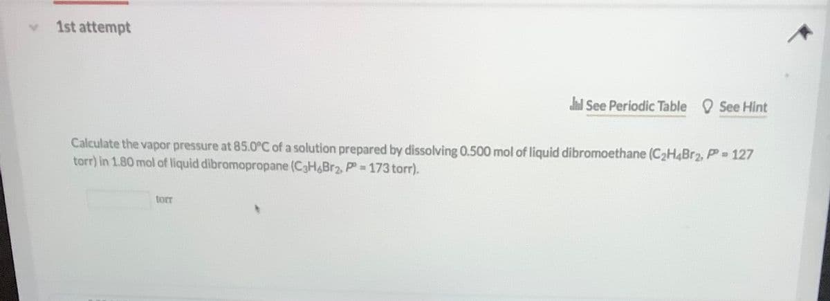 1st attempt
dl See Periodic Table See Hint
Calculate the vapor pressure at 85.0C of a solution prepared by dissolving 0.500 mol of liquid dibromoethane (C2H4BR2, PP 127
torr) in 1.80 mol of liquid dibromopropane (C3H&Br2, P = 173 torr).
torr
