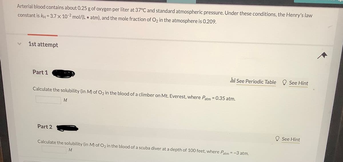 Arterial blood contains about 0.25 g of oxygen per liter at 37°C and standard atmospheric pressure. Under these conditions, the Henry's law
constant is kH = 3.7 x 10-2 mol/(L atm), and the mole fraction of O2 in the atmosphere is 0.209.
1st attempt
Part 1
See Periodic Table O See Hint
Calculate the solubility (in M) of O2 in the blood of a climber on Mt. Everest, where Patm = 0.35 atm.
%3D
M
Part 2
See Hint
Calculate the solubility (in M) of O2 in the blood of a scuba diver at a depth of 100 feet, where Patm = ~3 atm.
M
