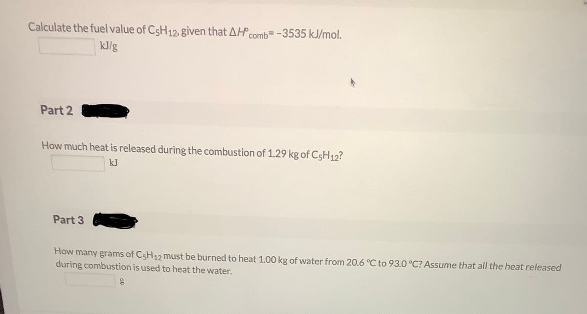 Calculate the fuel value of C5H12, given that AH comb=-3535 kJ/mol.
kJ/g
Part 2
How much heat is released during the combustion of 1.29 kg of C5H12?
kJ
Part 3
How many grams of C5H12 must be burned to heat 1.00 kg of water from 20.6 °C to 93.0 °C? Assume that all the heat released
during combustion is used to heat the water.
