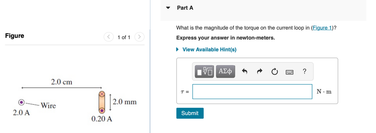 Part A
What is the magnitude of the torque on the current loop in (Figure 1)?
Figure
1 of 1
<>
Express your answer in newton-meters.
• View Available Hint(s)
ΑΣφ
?
2.0 cm
T =
N. m
2.0 mm
Wire
2.0 A
Submit
0.20 A
