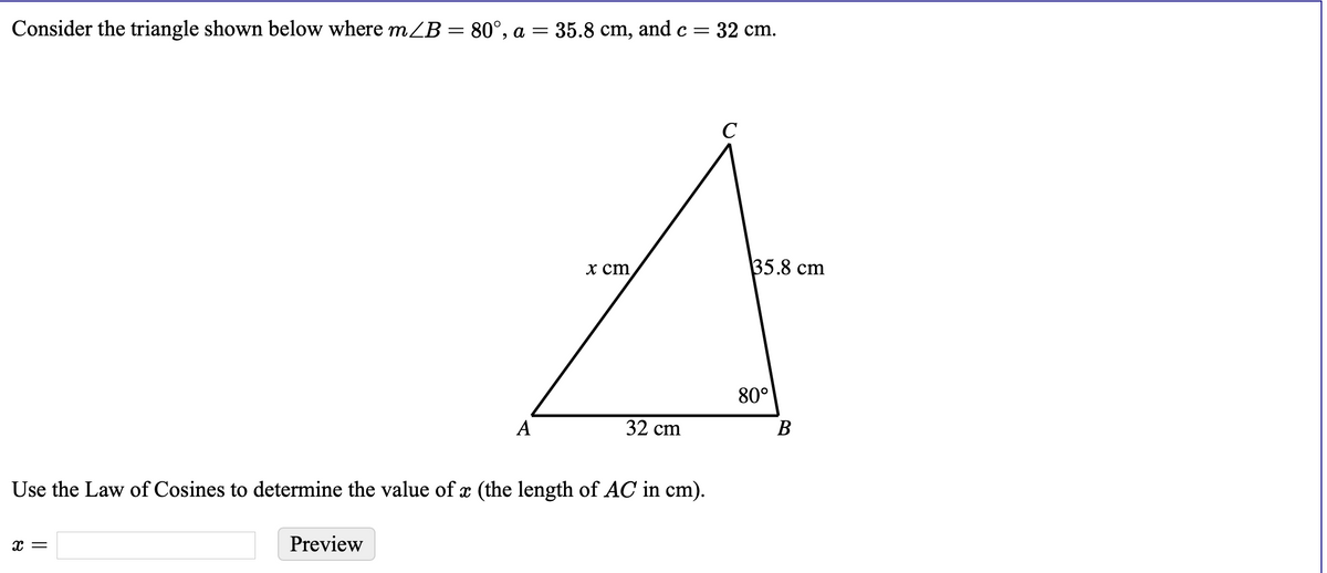 Consider the triangle shown below where mZB = 80°, a = 35.8 cm, and c =
=32 cm.
C
х ст
35.8 cm
80°
A
32 cm
В
Use the Law of Cosines to determine the value of x (the length of AC in cm).
x =
Preview
