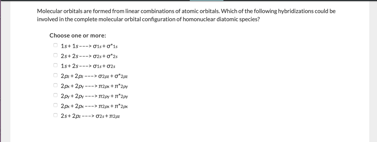 Molecular orbitals are formed from linear combinations of atomic orbitals. Which of the following hybridizations could be
involved in the complete molecular orbital configuration of homonuclear diatomic species?
Choose one or more:
1s+ 1s ---> 01s+ 0*1s
O 2s+ 2s---> 02s+ o*2s
1s+ 2s ---> 01s+ 02s
2pz + 2pz ---> 02pz + O*2pz
2рх + 2ру
-> Л2рх + л*2ру
-- -
O 2py + 2py ---> T2py + JT*2py
2px + 2px ---> JT2px + JT*2px
2s+ 2pz -
--> 02s + JT2pz
O O O O
