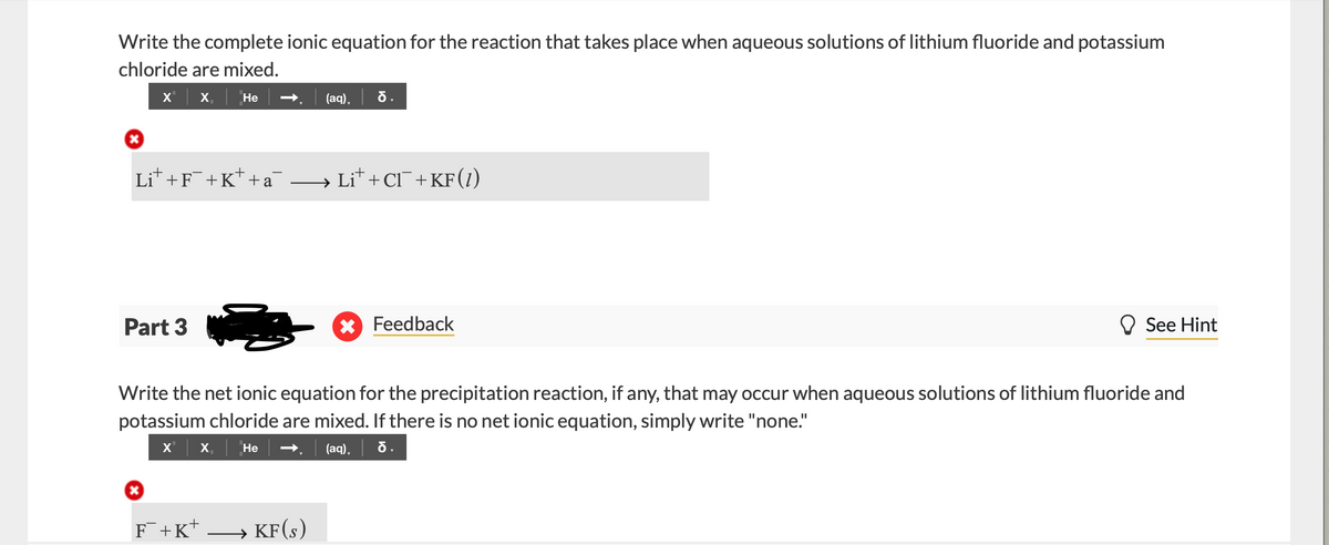 Write the complete ionic equation for the reaction that takes place when aqueous solutions of lithium fluoride and potassium
chloride are mixed.
X'
X,
Не
(aq),
Lit +F¯+K* +a
Lit + Cl+KF(1)
Part 3
* Feedback
O See Hint
Write the net ionic equation for the precipitation reaction, if any, that may occur when aqueous solutions of lithium fluoride and
potassium chloride are mixed. If there is no net ionic equation, simply write "none."
X'| x.
(aq), | б.
Не
F+K*
→ KF(s)
