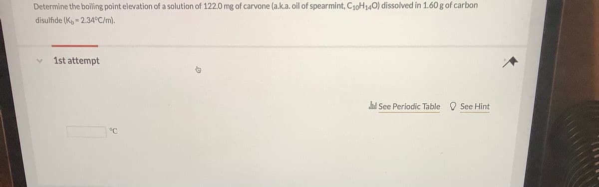 Determine the boiling point elevation of a solution of 122.0 mg of carvone (a.k.a. oil of spearmint, C10H140) dissolved in 1.60 g of carbon
disulfide (Kp = 2.34°C/m).
1st attempt
l See Periodic Table See Hint
°C
身
