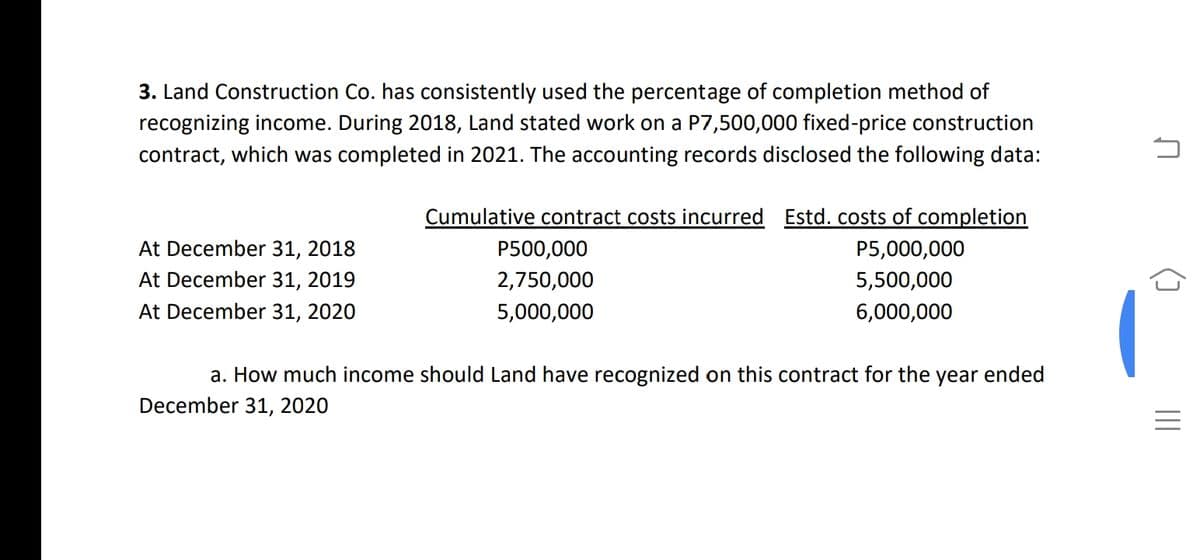3. Land Construction Co. has consistently used the percentage of completion method of
recognizing income. During 2018, Land stated work on a P7,500,000 fixed-price construction
contract, which was completed in 2021. The accounting records disclosed the following data:
Cumulative contract costs incurred Estd. costs of completion
At December 31, 2018
P500,000
P5,000,000
At December 31, 2019
2,750,000
5,500,000
At December 31, 2020
5,000,000
6,000,000
a. How much income should Land have recognized on this contract for the year ended
December 31, 2020
