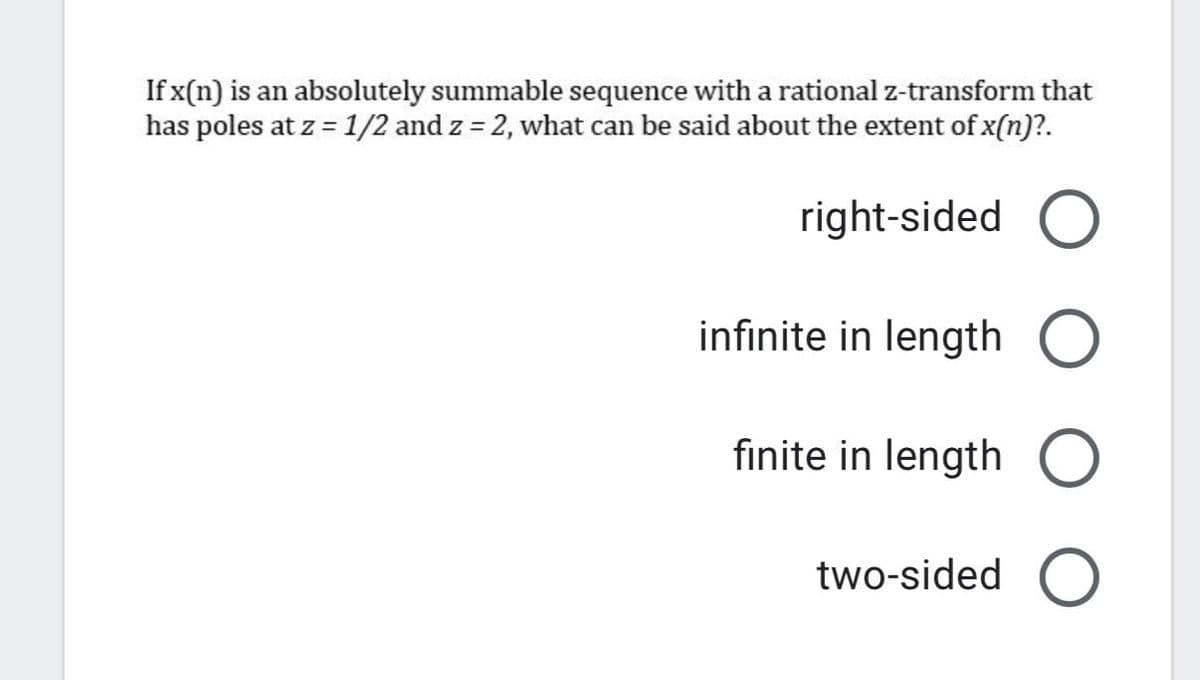 If x(n) is an absolutely summable sequence with a rational z-transform that
has poles at z = 1/2 and z = 2, what can be said about the extent of x(n)?.
%3D
right-sided O
infinite in length
finite in length O
two-sided
