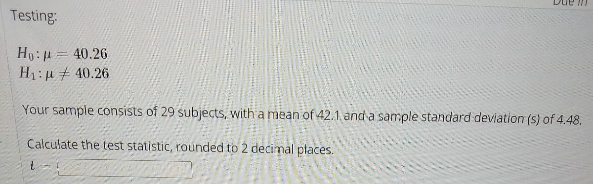 Due in
Testing:
Ho: u = 40.26
H1: u # 40.26
Your sample consists of 29 subjects, with a mean of 42.1 and a sample standard deviation (s) of 4.48.
Calculate the test statistic, rounded to 2 decimal płaces.
