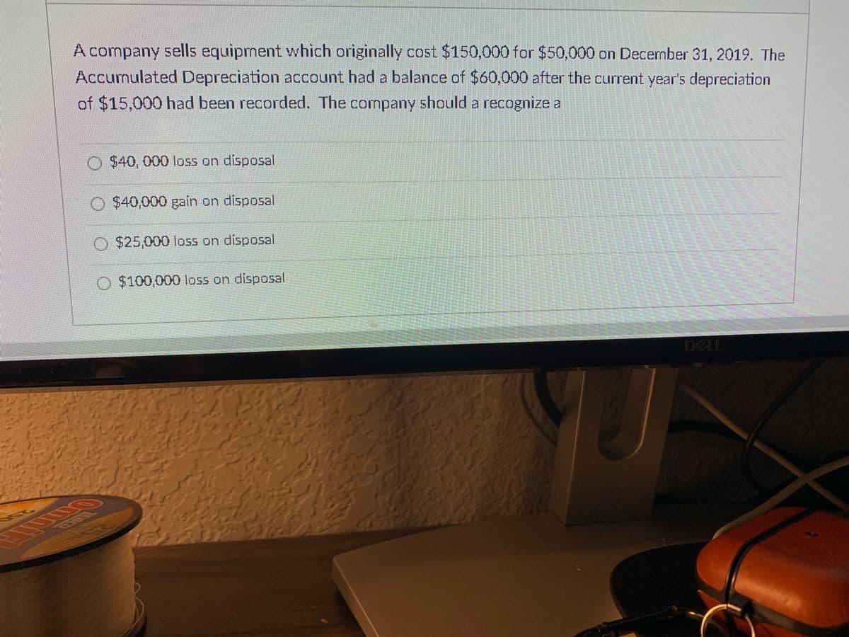 A company sells equipment which originally cost $150,000 for $50,000 on December 31, 2019. The
Accumulated Depreciation account had a balance of $60,000 after the current year's depreciation
of $15,000 had been recorded. The company should a recognize a
O $40, 000 loss on disposal
O $40,000 gain on disposal
O $25,000 loss on disposal
O $100,000 Iloss on disposal
DELL
