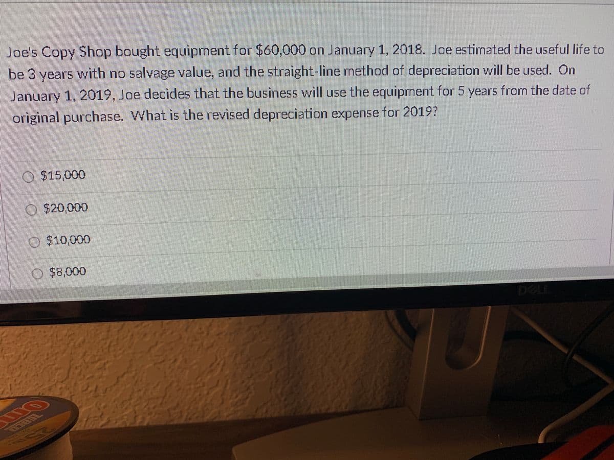 Joe's Copy Shop bought equipment for $60,000 on January 1, 2018. Joe estimated the useful life to
be 3 years with no salvage value, and the straight-line method of depreciation will be used. On
January 1, 2019, Joe decides that the business will use the equipment for 5 years from the date of
original purchase. What is the revised depreciation expense for 2019?
O $15,000
O $20,000
$10,000
O $8,000
DELL
ZEBCO
