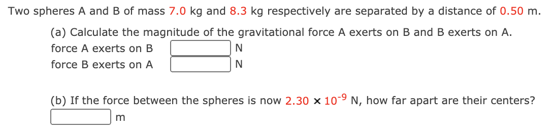Two spheres A and B of mass 7.0 kg and 8.3 kg respectively are separated by a distance of 0.50 m.
(a) Calculate the magnitude of the gravitational force A exerts on B and B exerts on A.
force A exerts on B
force B exerts on A
(b) If the force between the spheres is now 2.30 x 10-9 N, how far apart are their centers?
m
